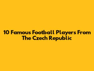 10 Famous Football Players From The Czech Republic