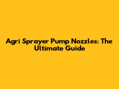 Agri Sprayer Pump Nozzles: The Ultimate Guide