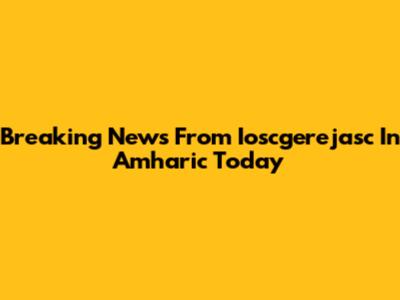 Breaking News From Ioscgerejasc In Amharic Today