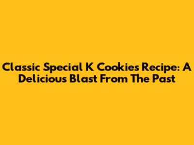 Classic Special K Cookies Recipe: A Delicious Blast From The Past
