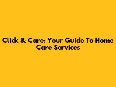 Click & Care: Your Guide To Home Care Services