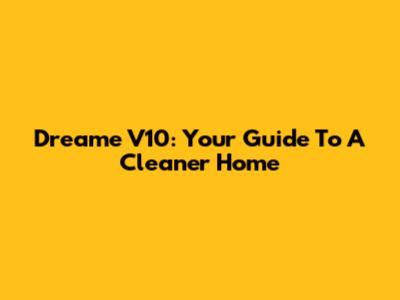 Dreame V10: Your Guide To A Cleaner Home