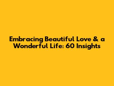 Embracing Beautiful Love & a Wonderful Life: 60 Insights