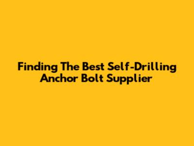 Finding The Best Self-Drilling Anchor Bolt Supplier