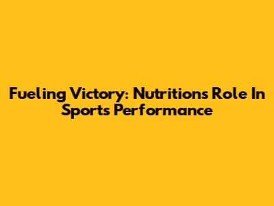 Fueling Victory: Nutrition's Role In Sports Performance