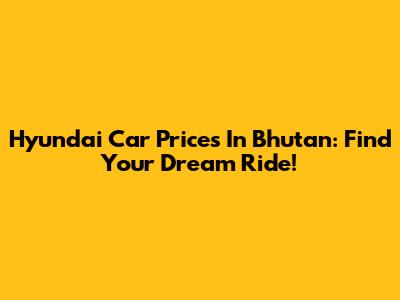 Hyundai Car Prices In Bhutan: Find Your Dream Ride!