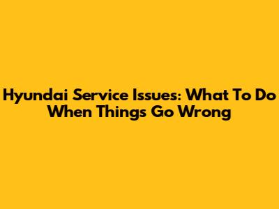 Hyundai Service Issues: What To Do When Things Go Wrong