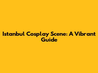 Istanbul Cosplay Scene: A Vibrant Guide