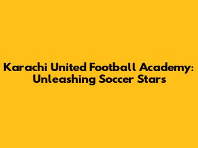 Karachi United Football Academy: Unleashing Soccer Stars
