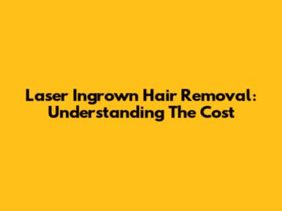 Laser Ingrown Hair Removal: Understanding The Cost