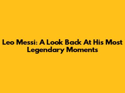 Leo Messi: A Look Back At His Most Legendary Moments