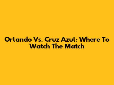 Orlando Vs. Cruz Azul: Where To Watch The Match