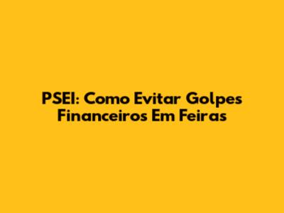 PSEI: Como Evitar Golpes Financeiros Em Feiras