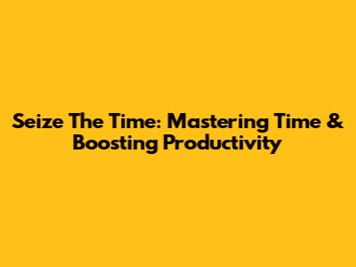 Seize The Time: Mastering Time & Boosting Productivity