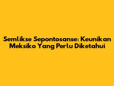 Semlikse Sepontosanse: Keunikan Meksiko Yang Perlu Diketahui