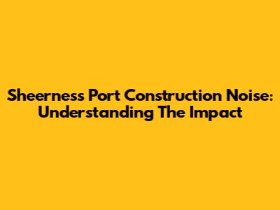Sheerness Port Construction Noise: Understanding The Impact