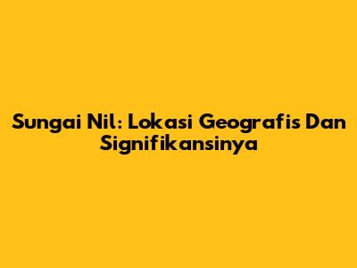 Sungai Nil: Lokasi Geografis Dan Signifikansinya
