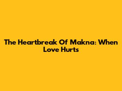 The Heartbreak Of Makna: When Love Hurts