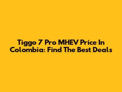 Tiggo 7 Pro MHEV Price In Colombia: Find The Best Deals
