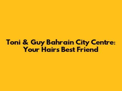 Toni & Guy Bahrain City Centre: Your Hair's Best Friend