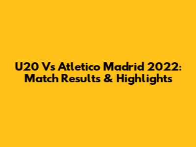 U20 Vs Atletico Madrid 2022: Match Results & Highlights