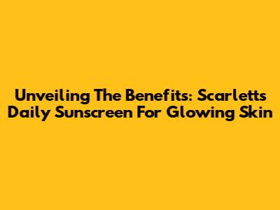 Unveiling The Benefits: Scarlett's Daily Sunscreen For Glowing Skin