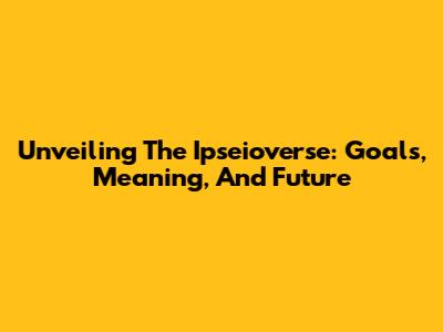 Unveiling The Ipseioverse: Goals, Meaning, And Future
