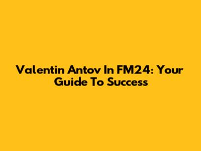 Valentin Antov In FM24: Your Guide To Success
