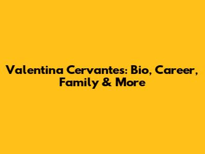 Valentina Cervantes: Bio, Career, Family & More